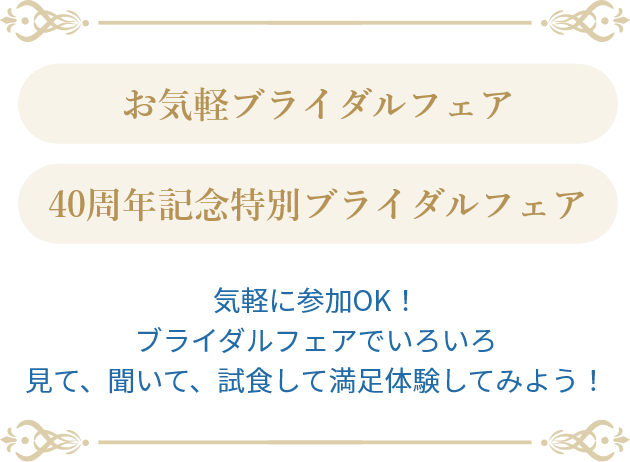 お気軽ブライダルフェア 40周年記念特別ブライダルフェア気軽に参加OK！ブライダルフェアでいろいろ見て、聞いて、試食して満足体験してみよう！